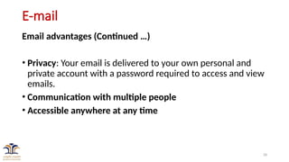 28
E-mail
Email advantages (Continued …)
• Privacy: Your email is delivered to your own personal and
private account with a password required to access and view
emails.
• Communication with multiple people
• Accessible anywhere at any time
 