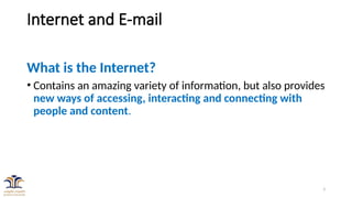 3
Internet and E-mail
What is the Internet?
• Contains an amazing variety of information, but also provides
new ways of accessing, interacting and connecting with
people and content.
 
