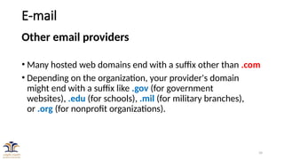 34
E-mail
Other email providers
• Many hosted web domains end with a suffix other than .com
• Depending on the organization, your provider's domain
might end with a suffix like .gov (for government
websites), .edu (for schools), .mil (for military branches),
or .org (for nonprofit organizations).
 