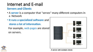 4
Internet and E-mail
Servers and Clients
• A server is a computer that "serves" many different computers in
a Network
• It runs a specialized software and
stores a lot of information.
For example, web pages are stored
on servers.
 