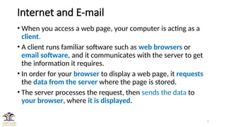 5
Internet and E-mail
• When you access a web page, your computer is acting as a
client.
• A client runs familiar software such as web browsers or
email software, and it communicates with the server to get
the information it requires.
• In order for your browser to display a web page, it requests
the data from the server where the page is stored.
• The server processes the request, then sends the data to
your browser, where it is displayed.
 
