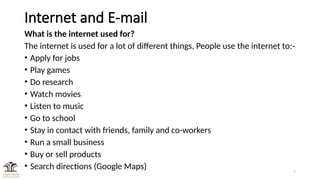 7
Internet and E-mail
What is the internet used for?
The internet is used for a lot of different things, People use the internet to:-
• Apply for jobs
• Play games
• Do research
• Watch movies
• Listen to music
• Go to school
• Stay in contact with friends, family and co-workers
• Run a small business
• Buy or sell products
• Search directions (Google Maps)
 