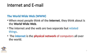 8
Internet and E-mail
The World Wide Web (WWW)
• When most people think of the Internet, they think about is
the World Wide Web.
• The internet and the web are two separate but related
things.
• The internet is the physical network of computers all over
the world.
 
