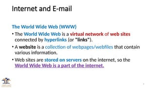 9
Internet and E-mail
The World Wide Web (WWW)
• The World Wide Web is a virtual network of web sites
connected by hyperlinks (or "links").
• A website is a collection of webpages/webfiles that contain
various information.
• Web sites are stored on servers on the internet, so the
World Wide Web is a part of the internet.
 