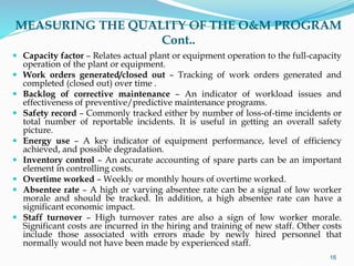 MEASURING THE QUALITY OF THE O&M PROGRAM
Cont..
 Capacity factor – Relates actual plant or equipment operation to the full-capacity
operation of the plant or equipment.
 Work orders generated/closed out – Tracking of work orders generated and
completed (closed out) over time .
 Backlog of corrective maintenance – An indicator of workload issues and
effectiveness of preventive/predictive maintenance programs.
 Safety record – Commonly tracked either by number of loss-of-time incidents or
total number of reportable incidents. It is useful in getting an overall safety
picture.
 Energy use – A key indicator of equipment performance, level of efficiency
achieved, and possible degradation.
 Inventory control – An accurate accounting of spare parts can be an important
element in controlling costs.
 Overtime worked – Weekly or monthly hours of overtime worked.
 Absentee rate – A high or varying absentee rate can be a signal of low worker
morale and should be tracked. In addition, a high absentee rate can have a
significant economic impact.
 Staff turnover – High turnover rates are also a sign of low worker morale.
Significant costs are incurred in the hiring and training of new staff. Other costs
include those associated with errors made by newly hired personnel that
normally would not have been made by experienced staff.
16
 