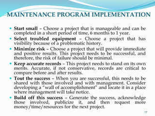 MAINTENANCE PROGRAM IMPLEMENTATION
 Start small – Choose a project that is manageable and can be
completed in a short period of time, 6 months to 1 year.
 Select troubled equipment – Choose a project that has
visibility because of a problematic history.
 Minimize risk – Choose a project that will provide immediate
and positive results. This project needs to be successful, and
therefore, the risk of failure should be minimal.
 Keep accurate records – This project needs to stand on its own
merits. Accurate, if not conservative, records are critical to
compare before and after results.
 Tout the success – When you are successful, this needs to be
shared with those involved and with management. Consider
developing a “wall of accomplishment” and locate it in a place
where management will take notice.
 Build off this success – Generate the success, acknowledge
those involved, publicize it, and then request more
money/time/resources for the next project.
17
 