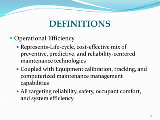 DEFINITIONS
 Operational Efficiency
 Represents-Life-cycle, cost-effective mix of
preventive, predictive, and reliability-centered
maintenance technologies
 Coupled with Equipment calibration, tracking, and
computerized maintenance management
capabilities
 All targeting reliability, safety, occupant comfort,
and system efficiency
4
 