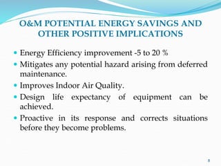 O&M POTENTIAL ENERGY SAVINGS AND
OTHER POSITIVE IMPLICATIONS
 Energy Efficiency improvement -5 to 20 %
 Mitigates any potential hazard arising from deferred
maintenance.
 Improves Indoor Air Quality.
 Design life expectancy of equipment can be
achieved.
 Proactive in its response and corrects situations
before they become problems.
8
 