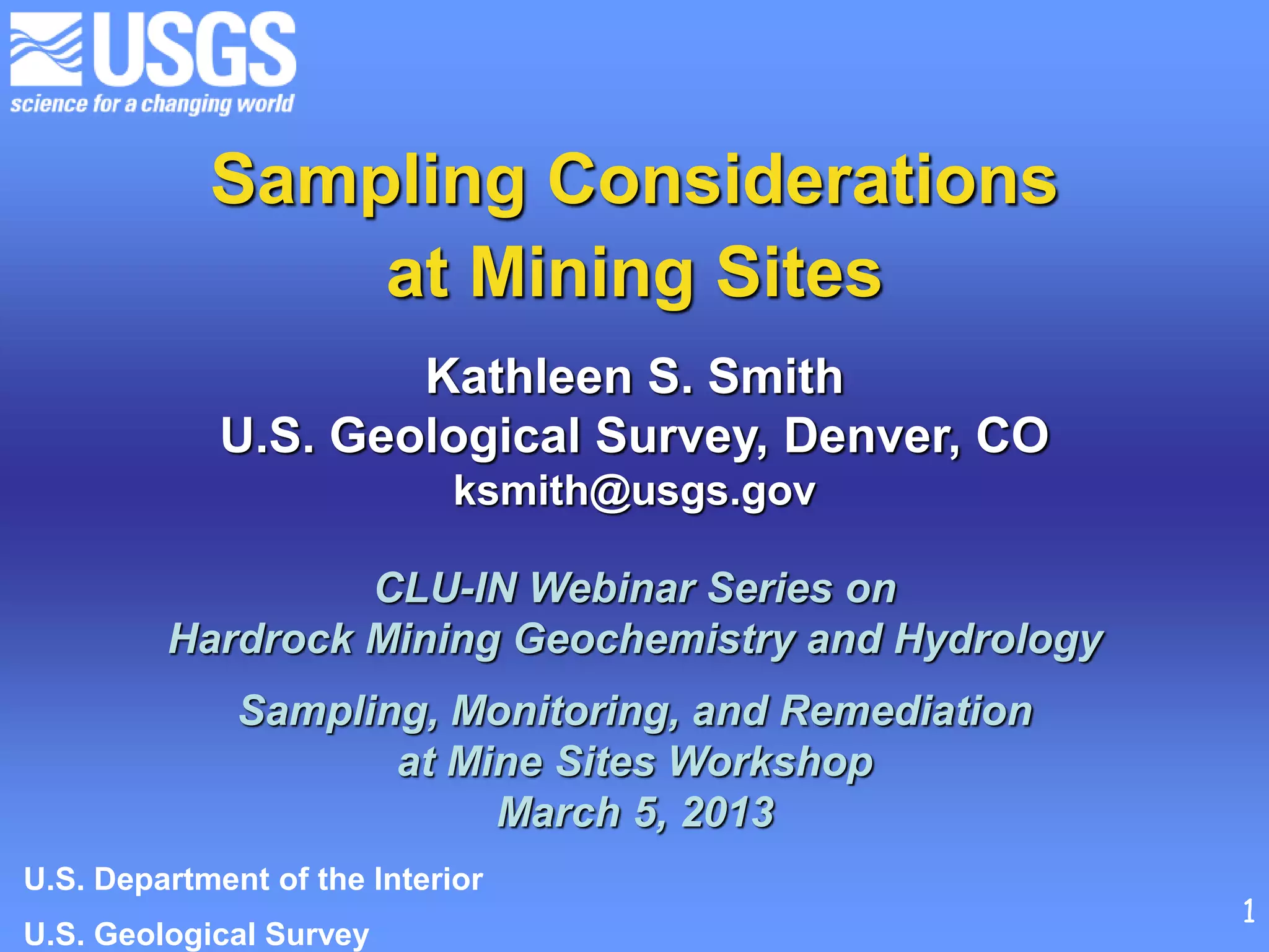 Sampling Considerations
at Mining Sites
Kathleen S. Smith
U.S. Geological Survey, Denver, CO
ksmith@usgs.gov
CLU-IN Webinar Series on
Hardrock Mining Geochemistry and Hydrology
Sampling, Monitoring, and Remediation
at Mine Sites Workshop
March 5, 2013
U.S. Department of the Interior
U.S. Geological Survey
1
 