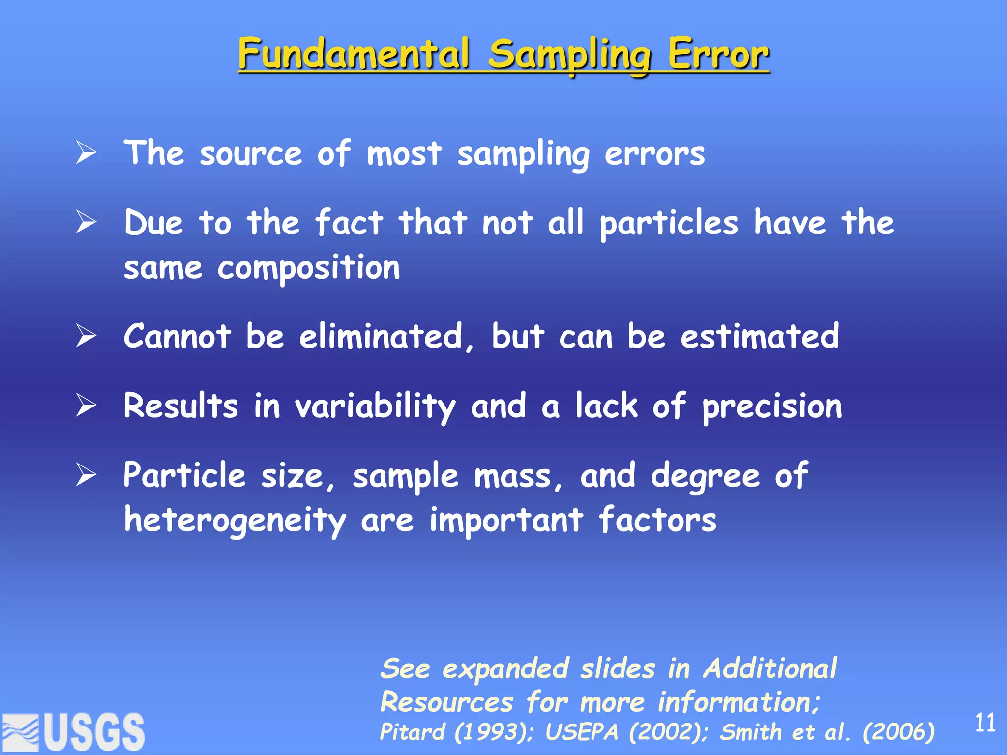 Fundamental Sampling Error
 The source of most sampling errors
 Due to the fact that not all particles have the
same composition
 Cannot be eliminated, but can be estimated
 Results in variability and a lack of precision
 Particle size, sample mass, and degree of
heterogeneity are important factors
See expanded slides in Additional
Resources for more information;
Pitard (1993); USEPA (2002); Smith et al. (2006) 11
 
