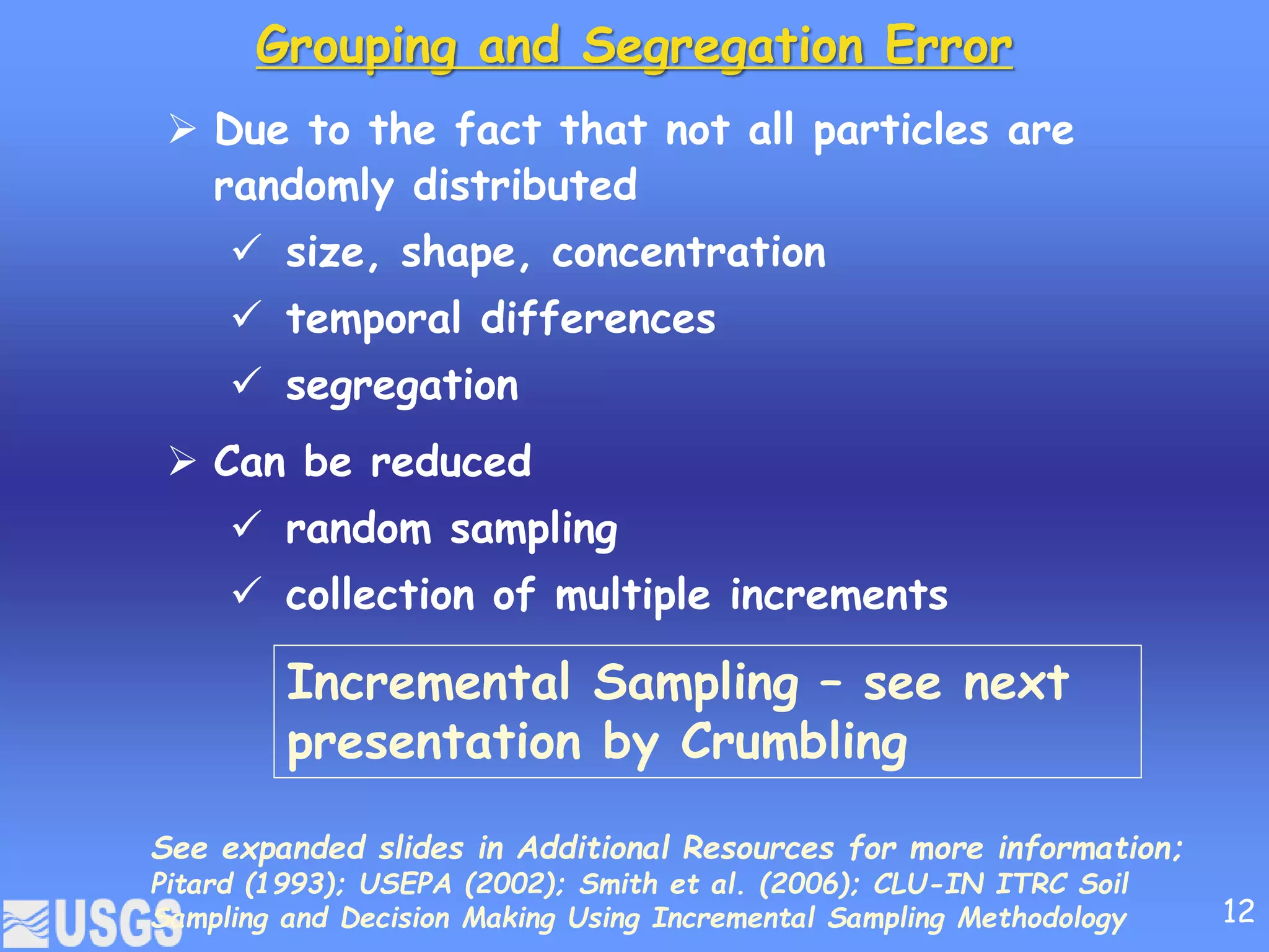 Grouping and Segregation Error
 Due to the fact that not all particles are
randomly distributed
 size, shape, concentration
 temporal differences
 segregation
 Can be reduced
 random sampling
 collection of multiple increments
Incremental Sampling – see next
presentation by Crumbling
See expanded slides in Additional Resources for more information;
Pitard (1993); USEPA (2002); Smith et al. (2006); CLU-IN ITRC Soil
Sampling and Decision Making Using Incremental Sampling Methodology 12
 