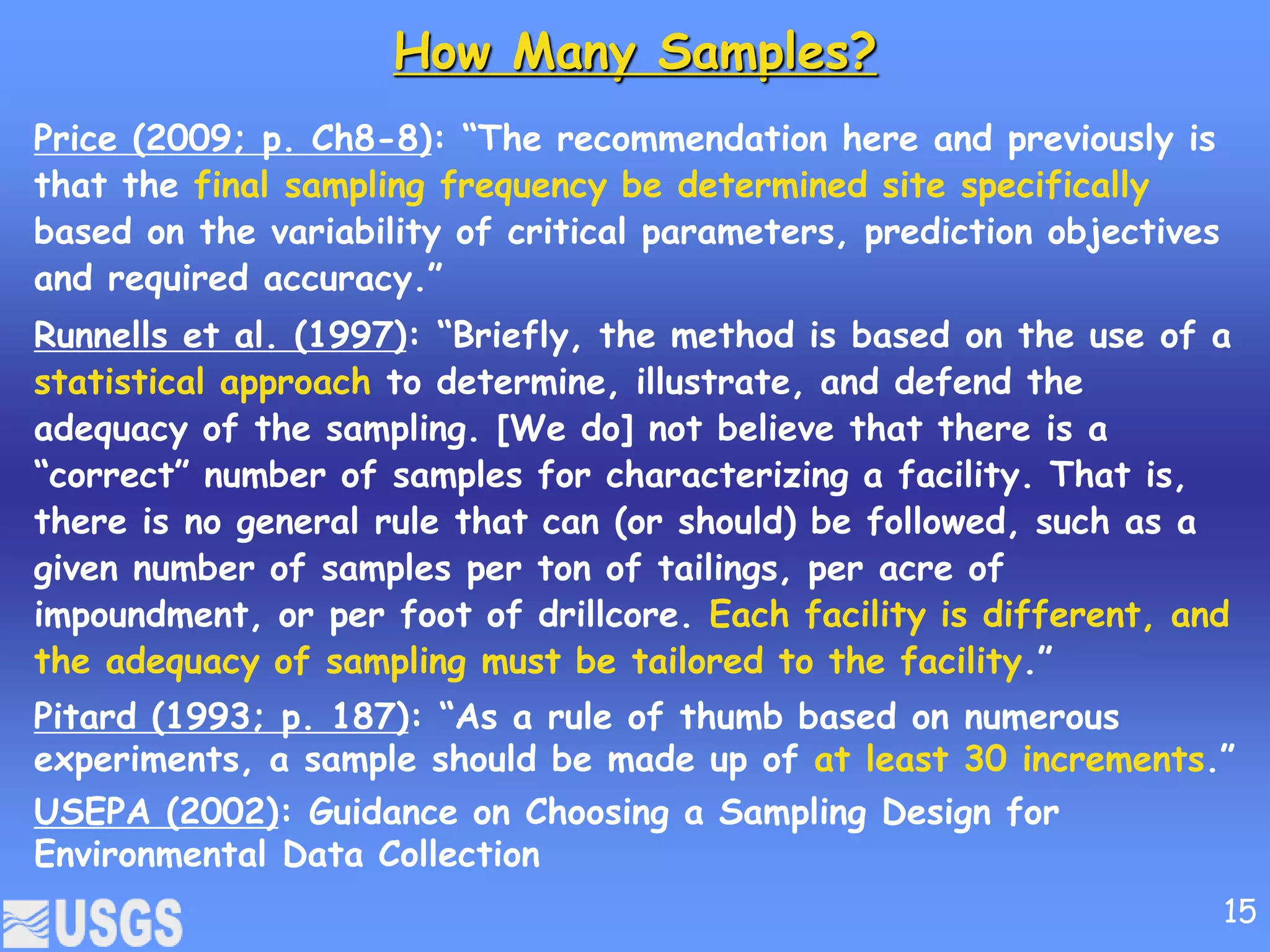 How Many Samples?
Price (2009; p. Ch8-8): “The recommendation here and previously is
that the final sampling frequency be determined site specifically
based on the variability of critical parameters, prediction objectives
and required accuracy.”
Runnells et al. (1997): “Briefly, the method is based on the use of a
statistical approach to determine, illustrate, and defend the
adequacy of the sampling. [We do] not believe that there is a
“correct” number of samples for characterizing a facility. That is,
there is no general rule that can (or should) be followed, such as a
given number of samples per ton of tailings, per acre of
impoundment, or per foot of drillcore. Each facility is different, and
the adequacy of sampling must be tailored to the facility.”
Pitard (1993; p. 187): “As a rule of thumb based on numerous
experiments, a sample should be made up of at least 30 increments.”
USEPA (2002): Guidance on Choosing a Sampling Design for
Environmental Data Collection
15
 