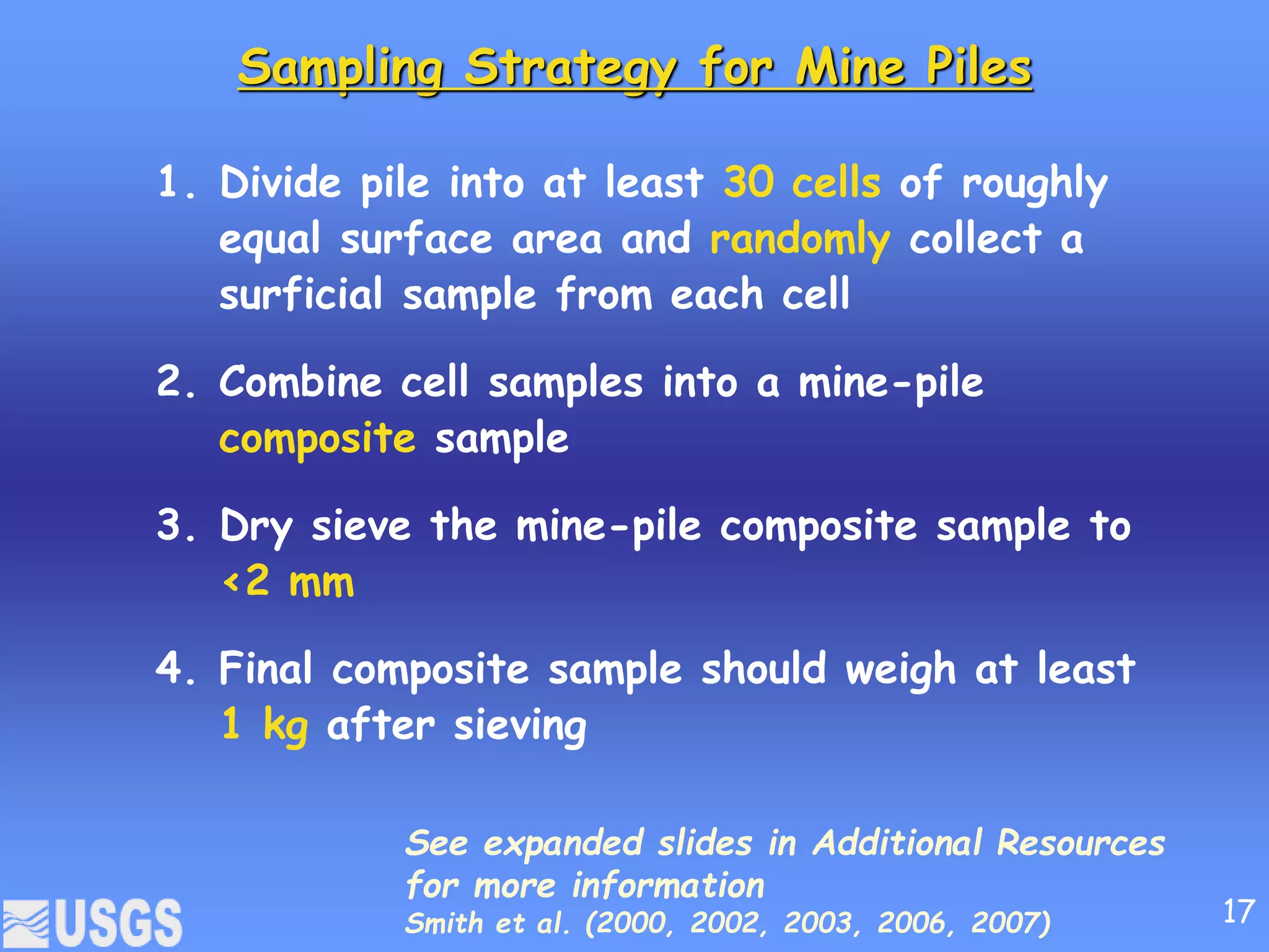 Sampling Strategy for Mine Piles
1. Divide pile into at least 30 cells of roughly
equal surface area and randomly collect a
surficial sample from each cell
2. Combine cell samples into a mine-pile
composite sample
3. Dry sieve the mine-pile composite sample to
<2 mm
4. Final composite sample should weigh at least
1 kg after sieving
See expanded slides in Additional Resources
for more information
Smith et al. (2000, 2002, 2003, 2006, 2007) 17
 