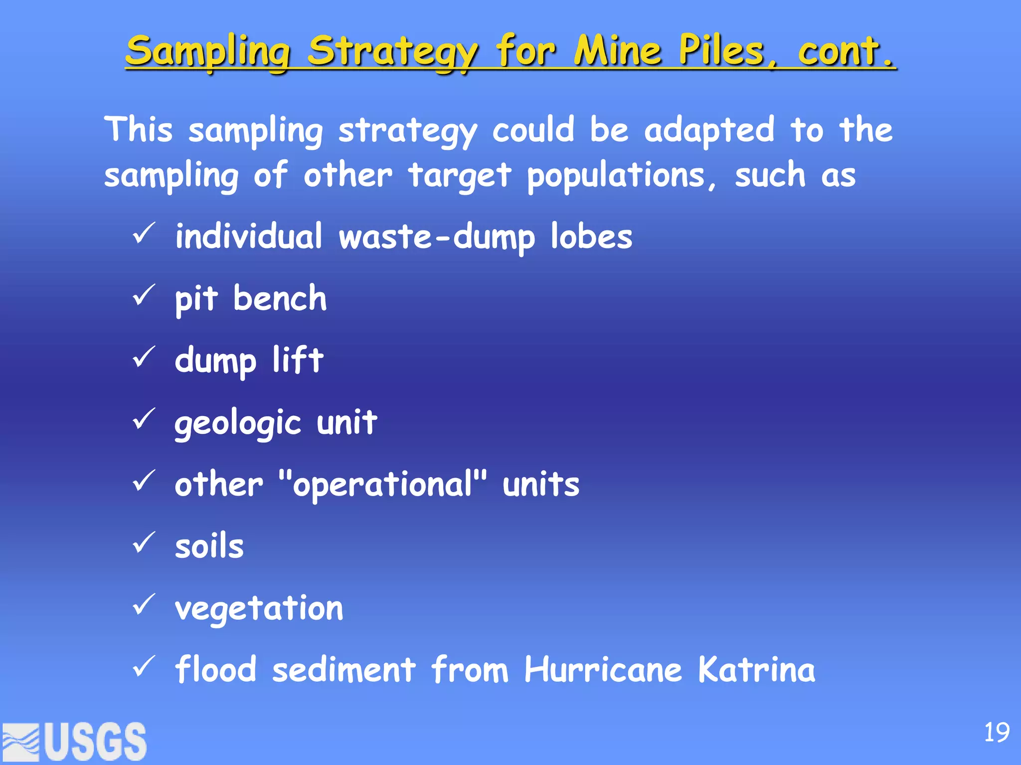 Sampling Strategy for Mine Piles, cont.
This sampling strategy could be adapted to the
sampling of other target populations, such as
 individual waste-dump lobes
 pit bench
 dump lift
 geologic unit
 other "operational" units
 soils
 vegetation
 flood sediment from Hurricane Katrina
19
 