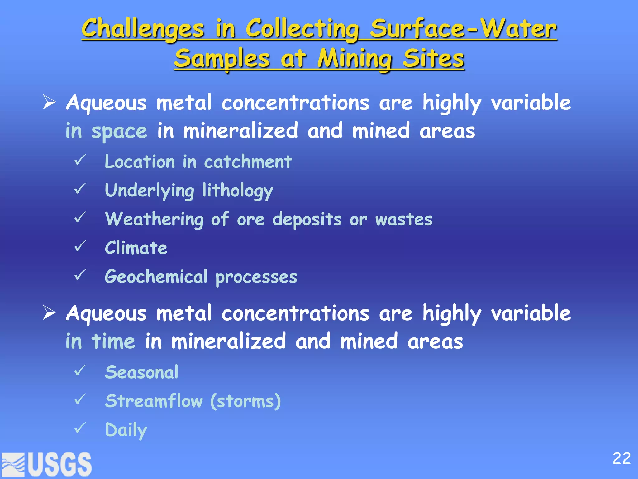 Challenges in Collecting Surface-Water
Samples at Mining Sites
 Aqueous metal concentrations are highly variable
in space in mineralized and mined areas
 Location in catchment
 Underlying lithology
 Weathering of ore deposits or wastes
 Climate
 Geochemical processes
 Aqueous metal concentrations are highly variable
in time in mineralized and mined areas
 Seasonal
 Streamflow (storms)
 Daily
22
 