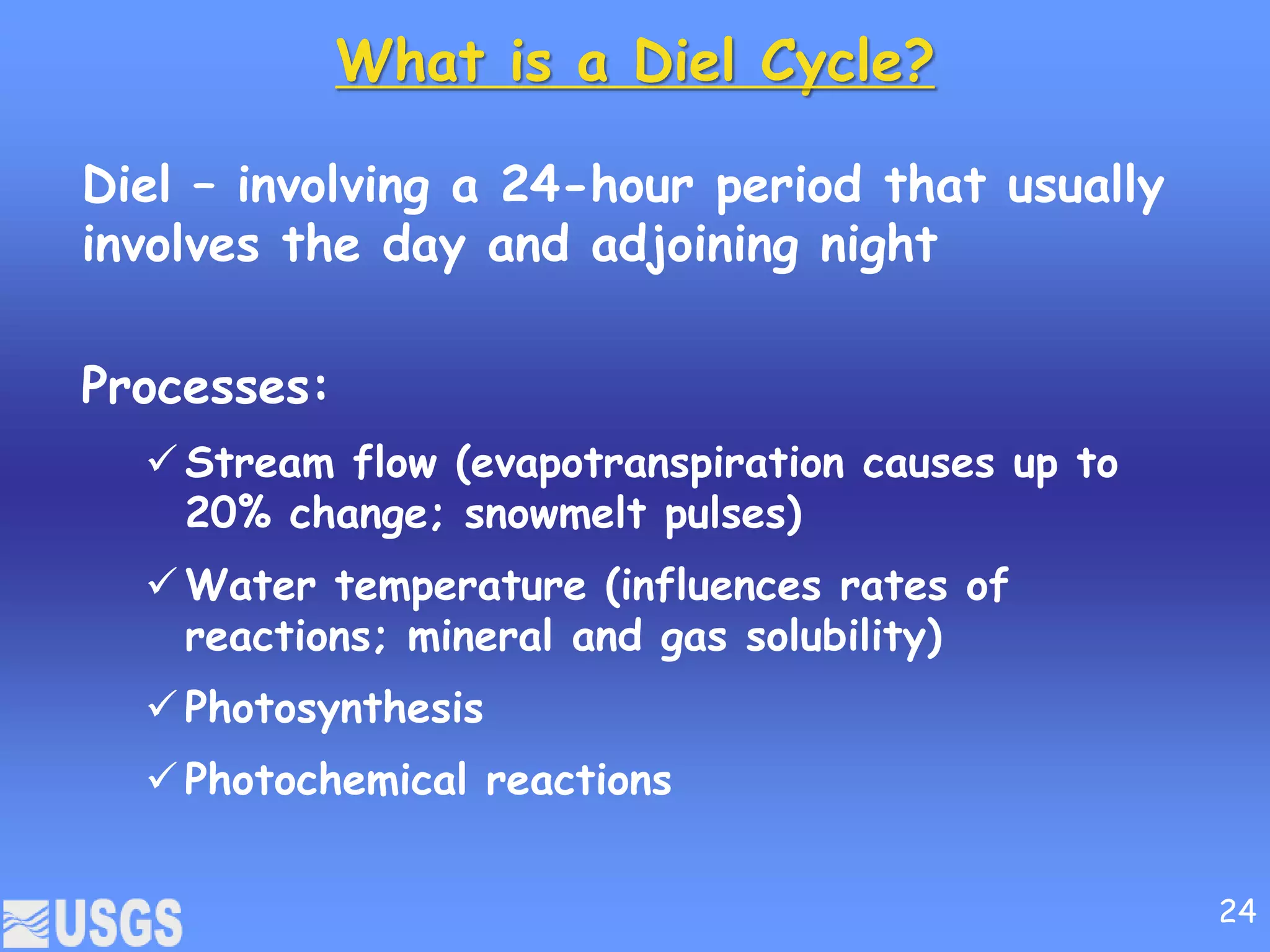 What is a Diel Cycle?
Diel – involving a 24-hour period that usually
involves the day and adjoining night
Processes:
 Stream flow (evapotranspiration causes up to
20% change; snowmelt pulses)
 Water temperature (influences rates of
reactions; mineral and gas solubility)
 Photosynthesis
 Photochemical reactions
24
 