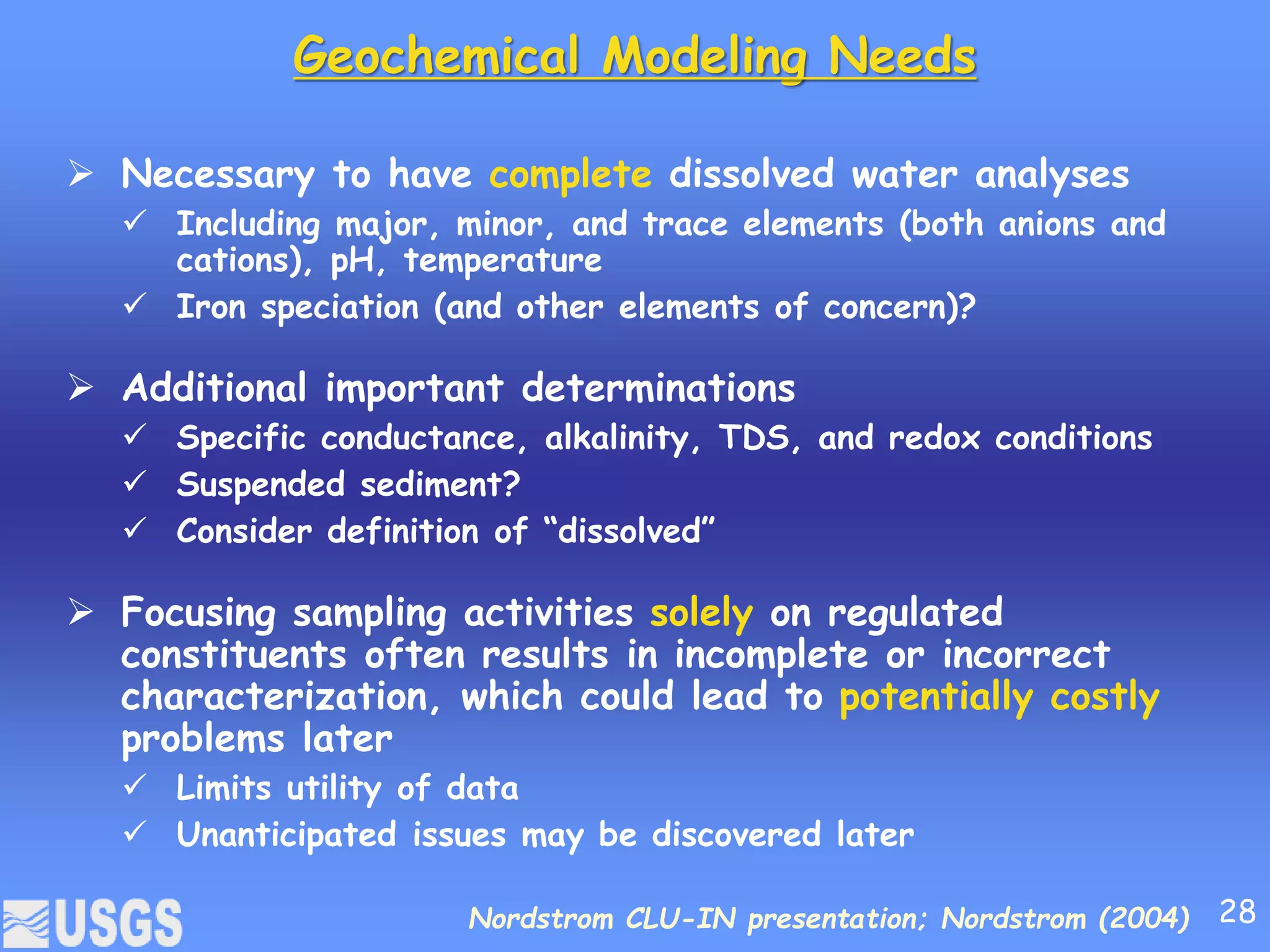 Geochemical Modeling Needs
 Necessary to have complete dissolved water analyses
 Including major, minor, and trace elements (both anions and
cations), pH, temperature
 Iron speciation (and other elements of concern)?
 Additional important determinations
 Specific conductance, alkalinity, TDS, and redox conditions
 Suspended sediment?
 Consider definition of “dissolved”
 Focusing sampling activities solely on regulated
constituents often results in incomplete or incorrect
characterization, which could lead to potentially costly
problems later
 Limits utility of data
 Unanticipated issues may be discovered later
Nordstrom CLU-IN presentation; Nordstrom (2004) 28
 