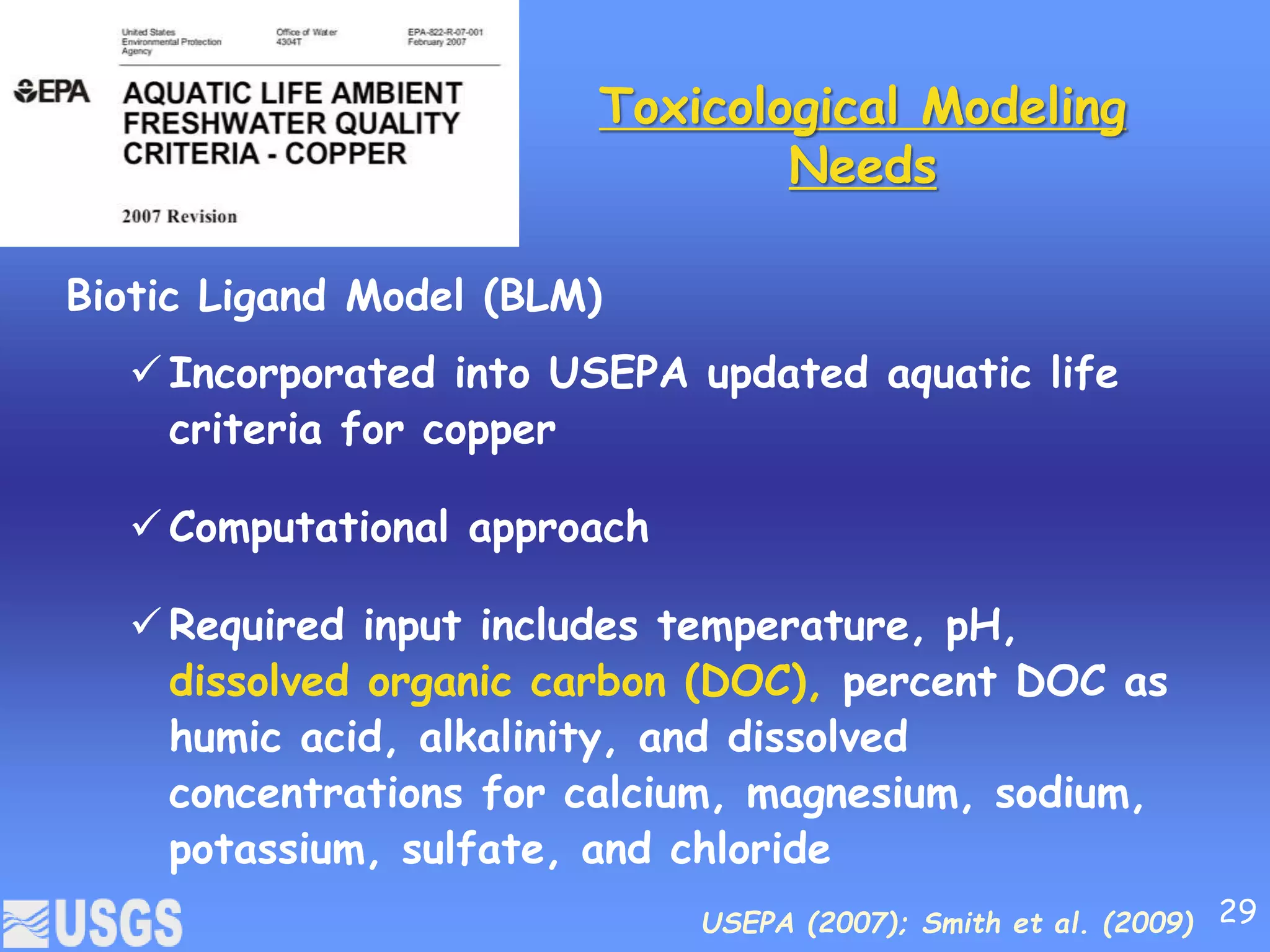 Toxicological Modeling
Needs
Biotic Ligand Model (BLM)
 Incorporated into USEPA updated aquatic life
criteria for copper
 Computational approach
 Required input includes temperature, pH,
dissolved organic carbon (DOC), percent DOC as
humic acid, alkalinity, and dissolved
concentrations for calcium, magnesium, sodium,
potassium, sulfate, and chloride
USEPA (2007); Smith et al. (2009) 29
 