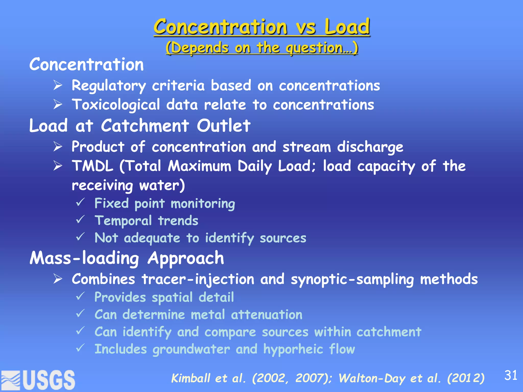 Concentration vs Load
(Depends on the question…)
Concentration
 Regulatory criteria based on concentrations
 Toxicological data relate to concentrations
Load at Catchment Outlet
 Product of concentration and stream discharge
 TMDL (Total Maximum Daily Load; load capacity of the
receiving water)
 Fixed point monitoring
 Temporal trends
 Not adequate to identify sources
Mass-loading Approach
 Combines tracer-injection and synoptic-sampling methods
 Provides spatial detail
 Can determine metal attenuation
 Can identify and compare sources within catchment
 Includes groundwater and hyporheic flow
Kimball et al. (2002, 2007); Walton-Day et al. (2012) 31
 