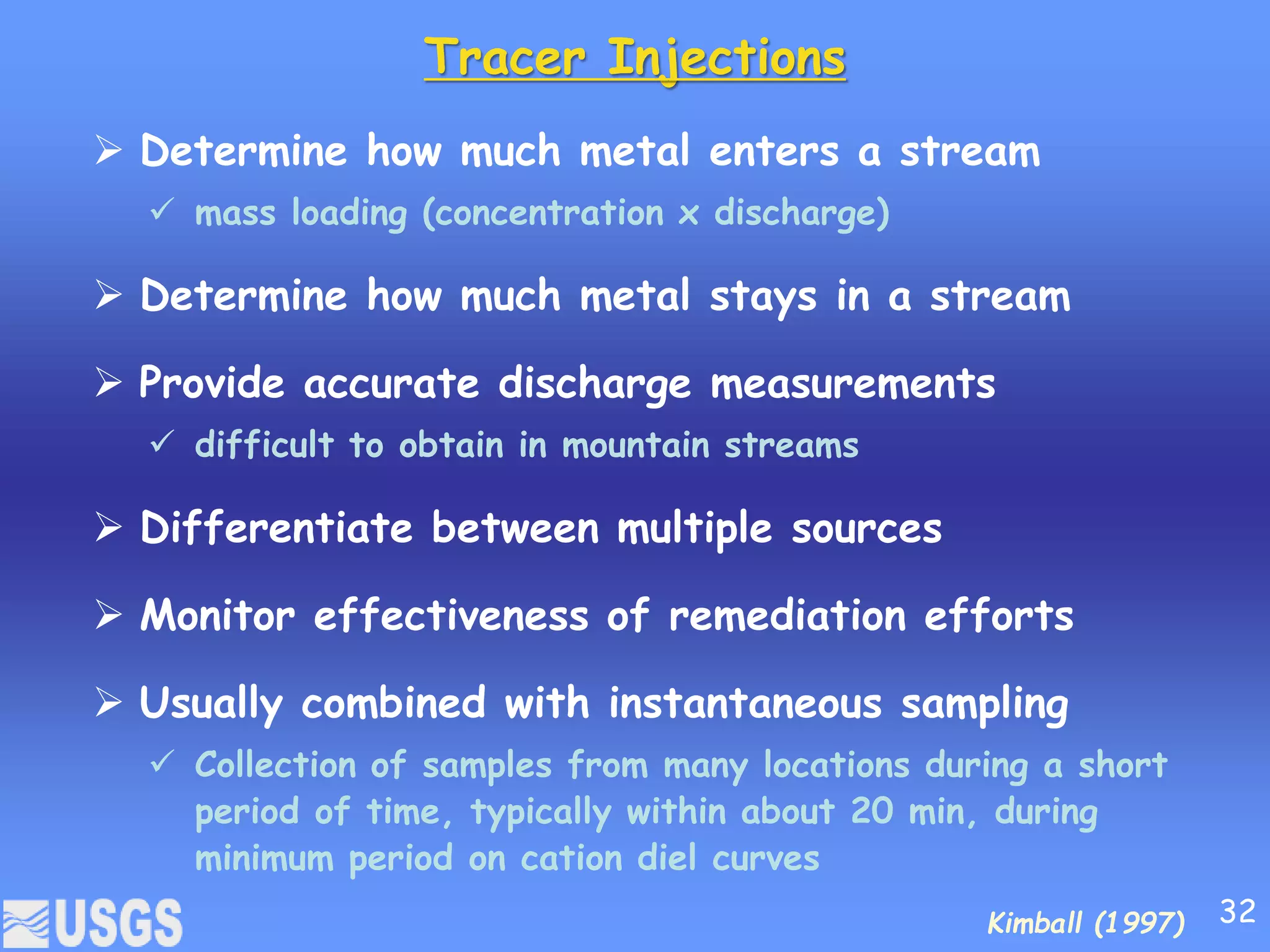 Tracer Injections
 Determine how much metal enters a stream
 mass loading (concentration x discharge)
 Determine how much metal stays in a stream
 Provide accurate discharge measurements
 difficult to obtain in mountain streams
 Differentiate between multiple sources
 Monitor effectiveness of remediation efforts
 Usually combined with instantaneous sampling
 Collection of samples from many locations during a short
period of time, typically within about 20 min, during
minimum period on cation diel curves
Kimball (1997) 32
 