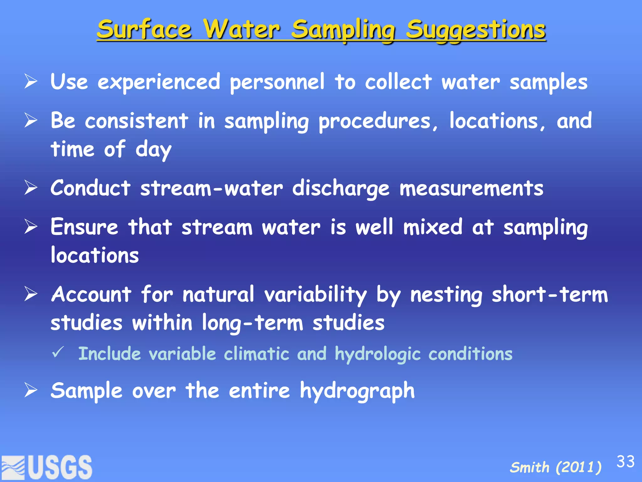 Surface Water Sampling Suggestions
 Use experienced personnel to collect water samples
 Be consistent in sampling procedures, locations, and
time of day
 Conduct stream-water discharge measurements
 Ensure that stream water is well mixed at sampling
locations
 Account for natural variability by nesting short-term
studies within long-term studies
 Include variable climatic and hydrologic conditions
 Sample over the entire hydrograph
Smith (2011) 33
 