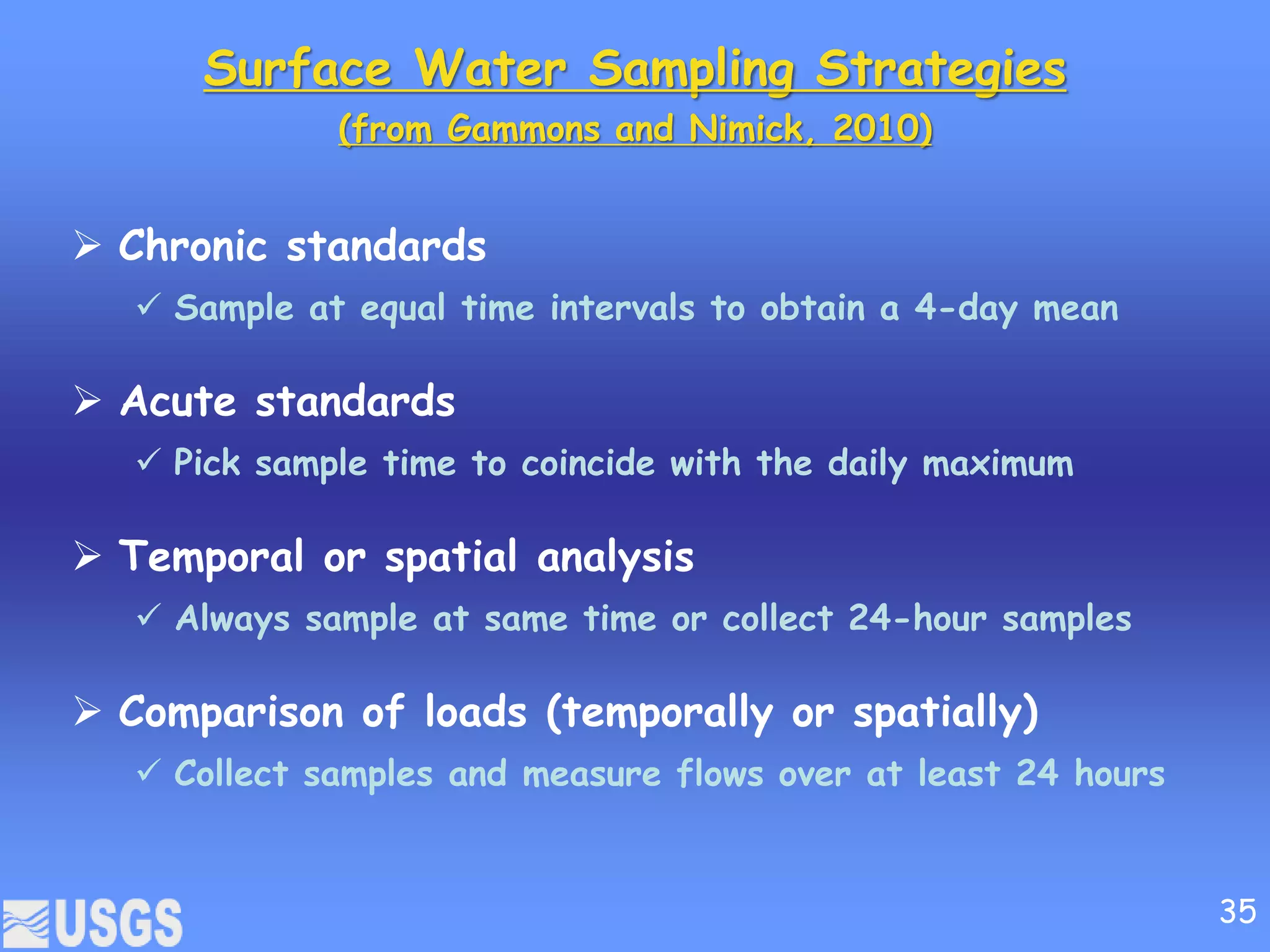Surface Water Sampling Strategies
(from Gammons and Nimick, 2010)
 Chronic standards
 Sample at equal time intervals to obtain a 4-day mean
 Acute standards
 Pick sample time to coincide with the daily maximum
 Temporal or spatial analysis
 Always sample at same time or collect 24-hour samples
 Comparison of loads (temporally or spatially)
 Collect samples and measure flows over at least 24 hours
35
 