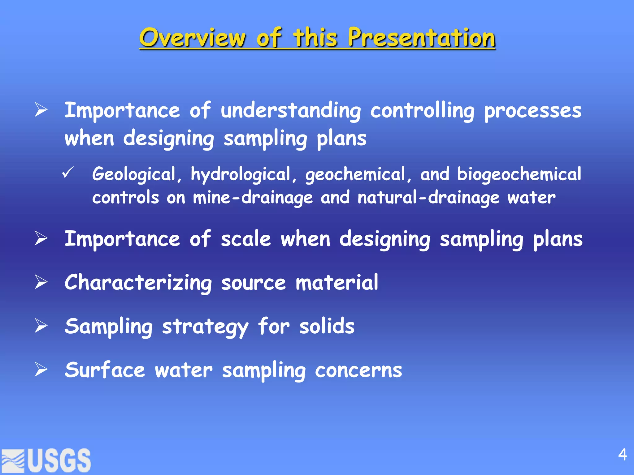 Overview of this Presentation
 Importance of understanding controlling processes
when designing sampling plans
 Geological, hydrological, geochemical, and biogeochemical
controls on mine-drainage and natural-drainage water
 Importance of scale when designing sampling plans
 Characterizing source material
 Sampling strategy for solids
 Surface water sampling concerns
4
 