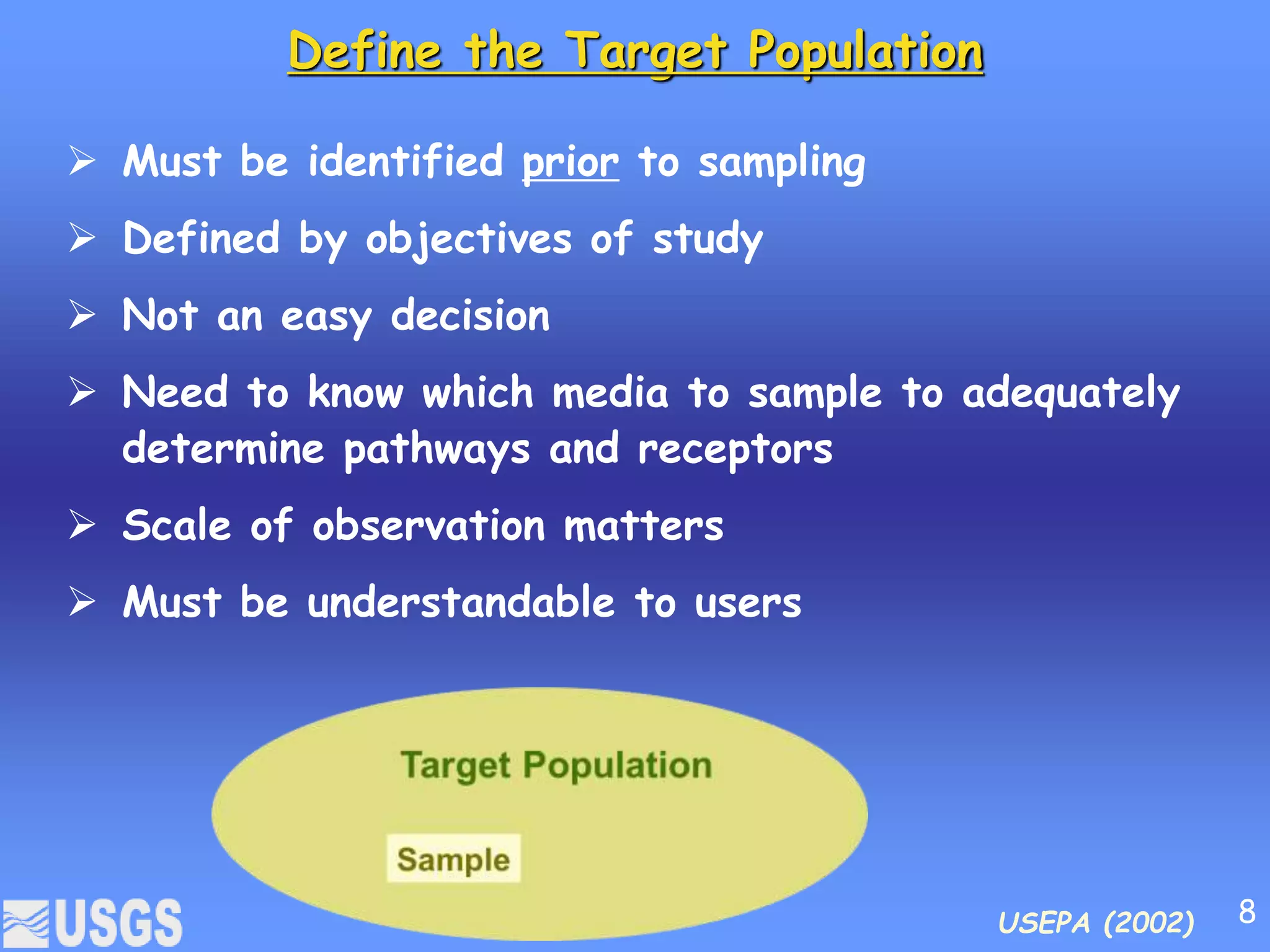 Define the Target Population
 Must be identified prior to sampling
 Defined by objectives of study
 Not an easy decision
 Need to know which media to sample to adequately
determine pathways and receptors
 Scale of observation matters
 Must be understandable to users
USEPA (2002) 8
 
