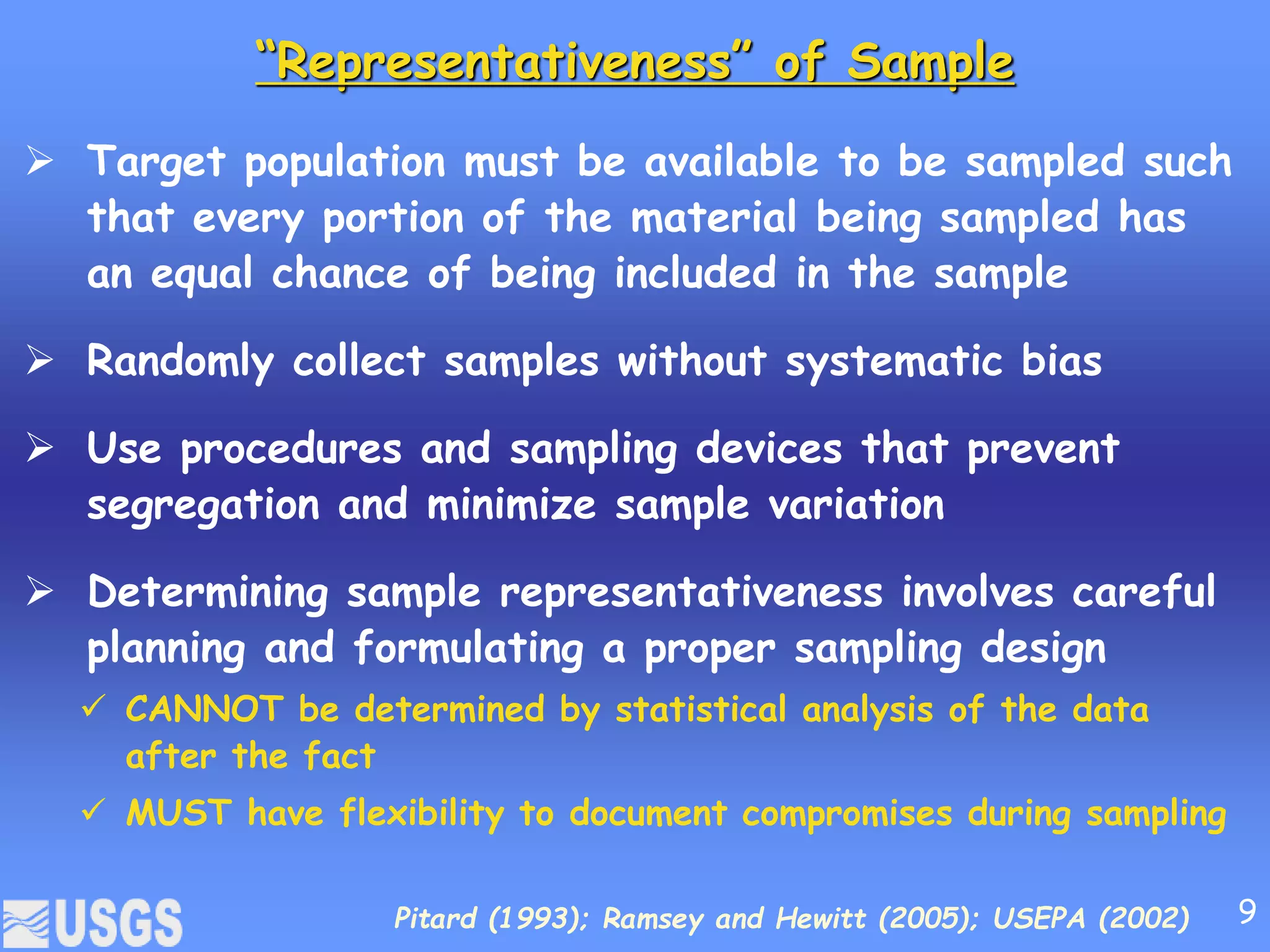“Representativeness” of Sample
 Target population must be available to be sampled such
that every portion of the material being sampled has
an equal chance of being included in the sample
 Randomly collect samples without systematic bias
 Use procedures and sampling devices that prevent
segregation and minimize sample variation
 Determining sample representativeness involves careful
planning and formulating a proper sampling design
 CANNOT be determined by statistical analysis of the data
after the fact
 MUST have flexibility to document compromises during sampling
Pitard (1993); Ramsey and Hewitt (2005); USEPA (2002) 9
 
