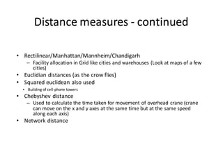 Distance measures - continued
• Rectilinear/Manhattan/Mannheim/Chandigarh
– Facility allocation in Grid like cities and warehouses (Look at maps of a few
cities)
• Euclidian distances (as the crow flies)
• Squared euclidean also used
• Building of cell-phone towers
• Chebyshev distance
– Used to calculate the time taken for movement of overhead crane (crane
can move on the x and y axes at the same time but at the same speed
along each axis)
• Network distance
 