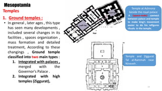 1. Ground temples :
Temples
Mesopotamia
• In general , later ages , this type
has seen many developments ,
included several changes in its
facilities , spaces organization ,
mass formation and detailed
treatment, According to these
changings , Ground temple
classified into two main types :
1. Integrated with palaces ,
merged with the
Governor's Palace .
2. Integrated with high
temples (Ziggurat),
Temple at Ashnona
beside the royal palace
A (space-node) connect
between palace and temple
to make king’s movement
easier to do his refigures
rituals in the temple.
Temple and Ziggurat
Tal al-Rammah near
Nineveh .
13
 