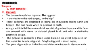Temples:
Mesopotamia
2. High temples :
2. Ziggurat:
• The terrace temple has replaced The ziggurat.
• It derives from the verb zaqaru, ‘to be high'.
• These buildings are described as being like mountains linking Earth and
heaven , The God house when he descend to earth.
• A huge artificial hill from mud-brick consist of gradient layers and its faces
are covered with stone or colored glazed brick and with a distinctive
geometric design.
• The ziggurat is generally a three layers building like great ziggurat in ur ,
five layers like Kessites ziggurat . Babylon Ziggurat is seven layers,
• The great ziggurat in ur is the first and oldest one known in Mesopotamia.
17
 