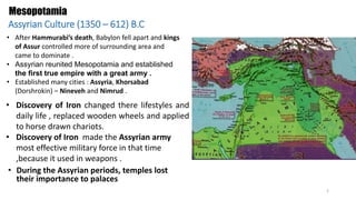 Mesopotamia
Assyrian Culture (1350 – 612) B.C
• After Hammurabi’s death, Babylon fell apart and kings
of Assur controlled more of surrounding area and
came to dominate .
• Assyrian reunited Mesopotamia and established
the first true empire with a great army .
• Established many cities : Assyria, Khorsabad
(Dorshrokin) – Nineveh and Nimrud .
• Discovery of Iron changed there lifestyles and
daily life , replaced wooden wheels and applied
to horse drawn chariots.
• Discovery of Iron made the Assyrian army
most effective military force in that time
,because it used in weapons .
• During the Assyrian periods, temples lost
their importance to palaces
2
 