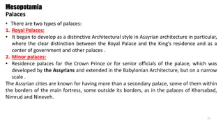 • There are two types of palaces:
1. Royal Palaces:
• It began to develop as a distinctive Architectural style in Assyrian architecture in particular,
where the clear distinction between the Royal Palace and the King's residence and as a
center of government and other palaces .
2. Minor palaces:
• Residence palaces for the Crown Prince or for senior officials of the palace, which was
developed by the Assyrians and extended in the Babylonian Architecture, but on a narrow
scale .
The Assyrian cities are known for having more than a secondary palace, some of them within
the borders of the main fortress, some outside its borders, as in the palaces of Khorsabad,
Nimrud and Nineveh.
Mesopotamia
Palaces
21
 