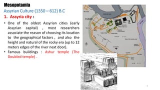 • One of the oldest Assyrian cities (early
Assyrian capital) , most researchers
associate the reason of choosing its location
to the geographical factors , and also the
height and natural of the rocky era (up to 12
meters edges of the river next door).
• Famous buildings : Ashur temple (The
Doubled temple) .
1. Assyria city :
Mesopotamia
Assyrian Culture (1350 – 612) B.C
4
 
