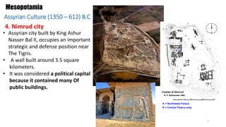 • Assyrian city built by King Ashur
Nasser Bal II, occupies an important
strategic and defense position near
The Tigris.
• A wall built around 3.5 square
kilometers.
• It was considered a political capital
because it contained many Of
public buildings.
Mesopotamia
4. Nimrud city
Assyrian Culture (1350 – 612) B.C
7
 