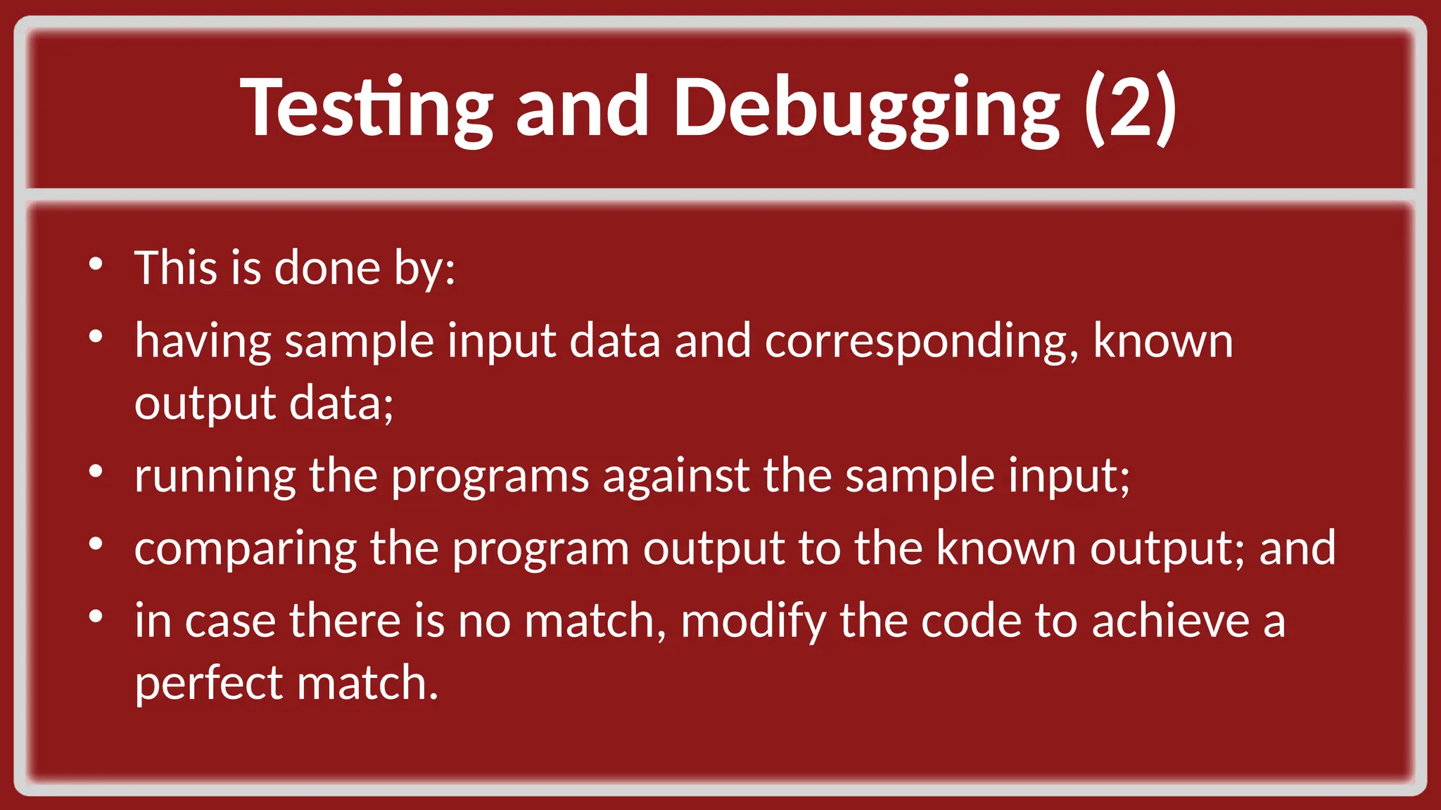 Testing and Debugging (2) ​ • This is done by:​ • having sample input data and corresponding, known output data;​ • running the programs against the sample input;​ • comparing the program output to the known output; and​ • in case there is no match, modify the code to achieve a perfect match. ​ 