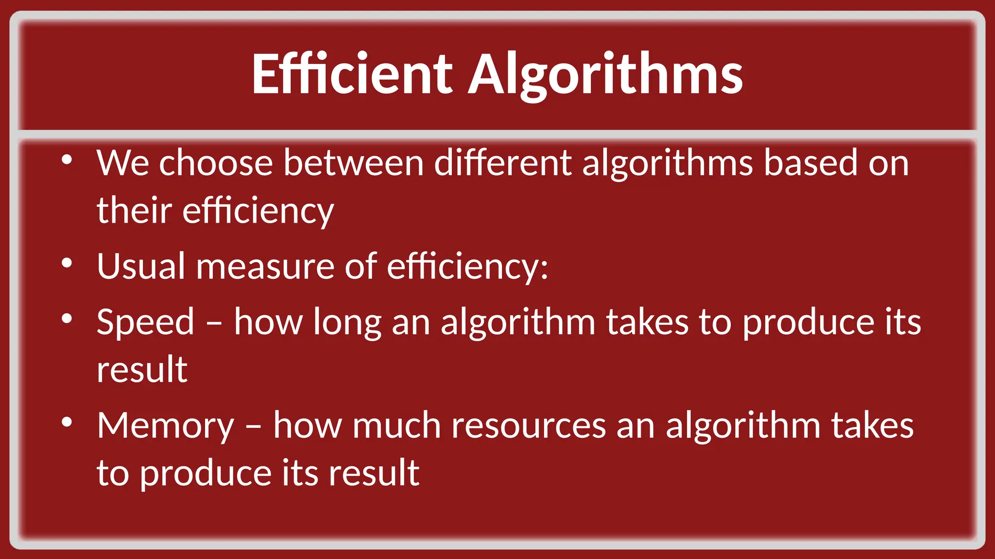 Efficient Algorithms​ • We choose between different algorithms based on their efficiency​ • Usual measure of efficiency:​ • Speed – how long an algorithm takes to produce its result​ • Memory – how much resources an algorithm takes to produce its result​ 