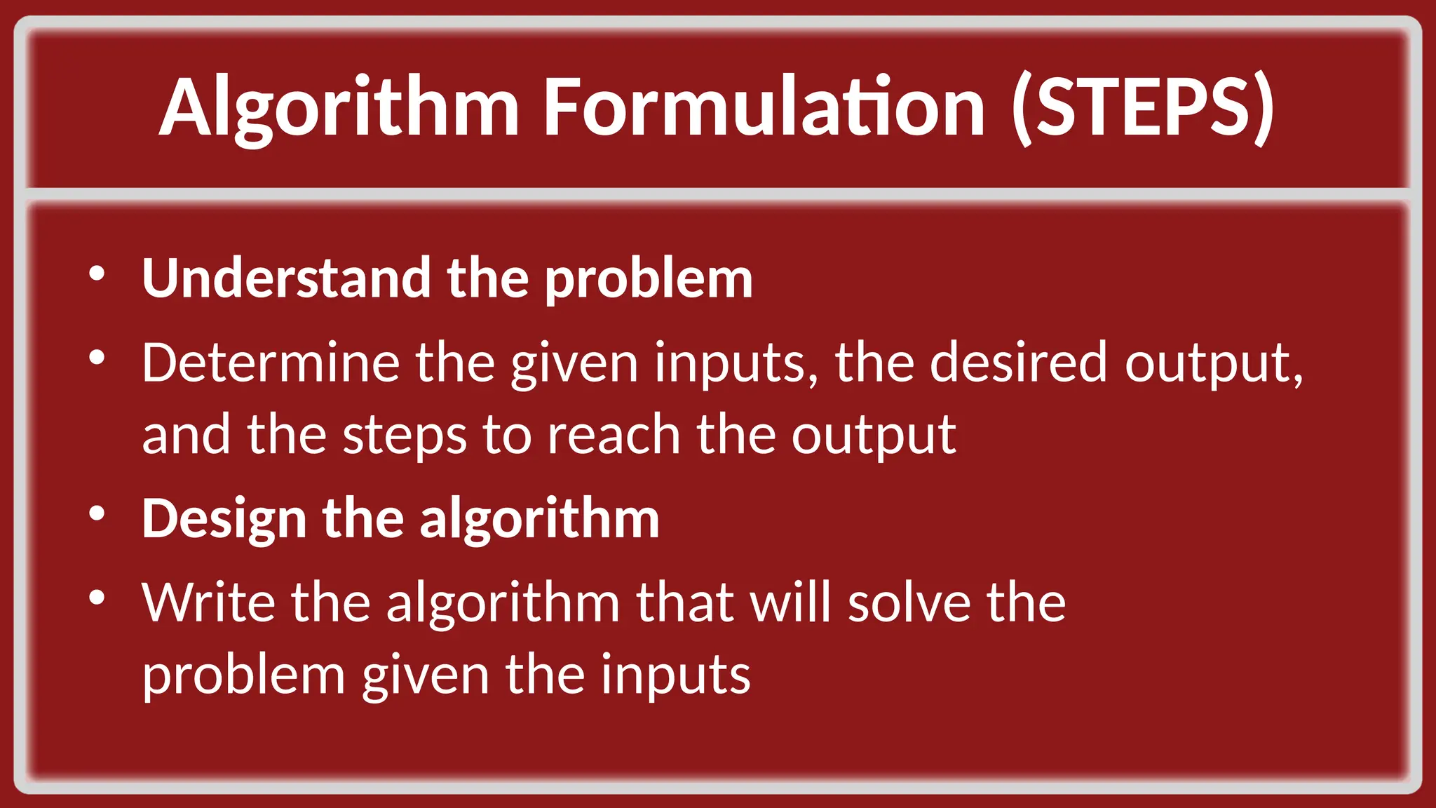 Algorithm Formulation (STEPS)​ • Understand the problem​ • Determine the given inputs, the desired output, and the steps to reach the output​ • Design the algorithm​ • Write the algorithm that will solve the problem given the inputs​ 