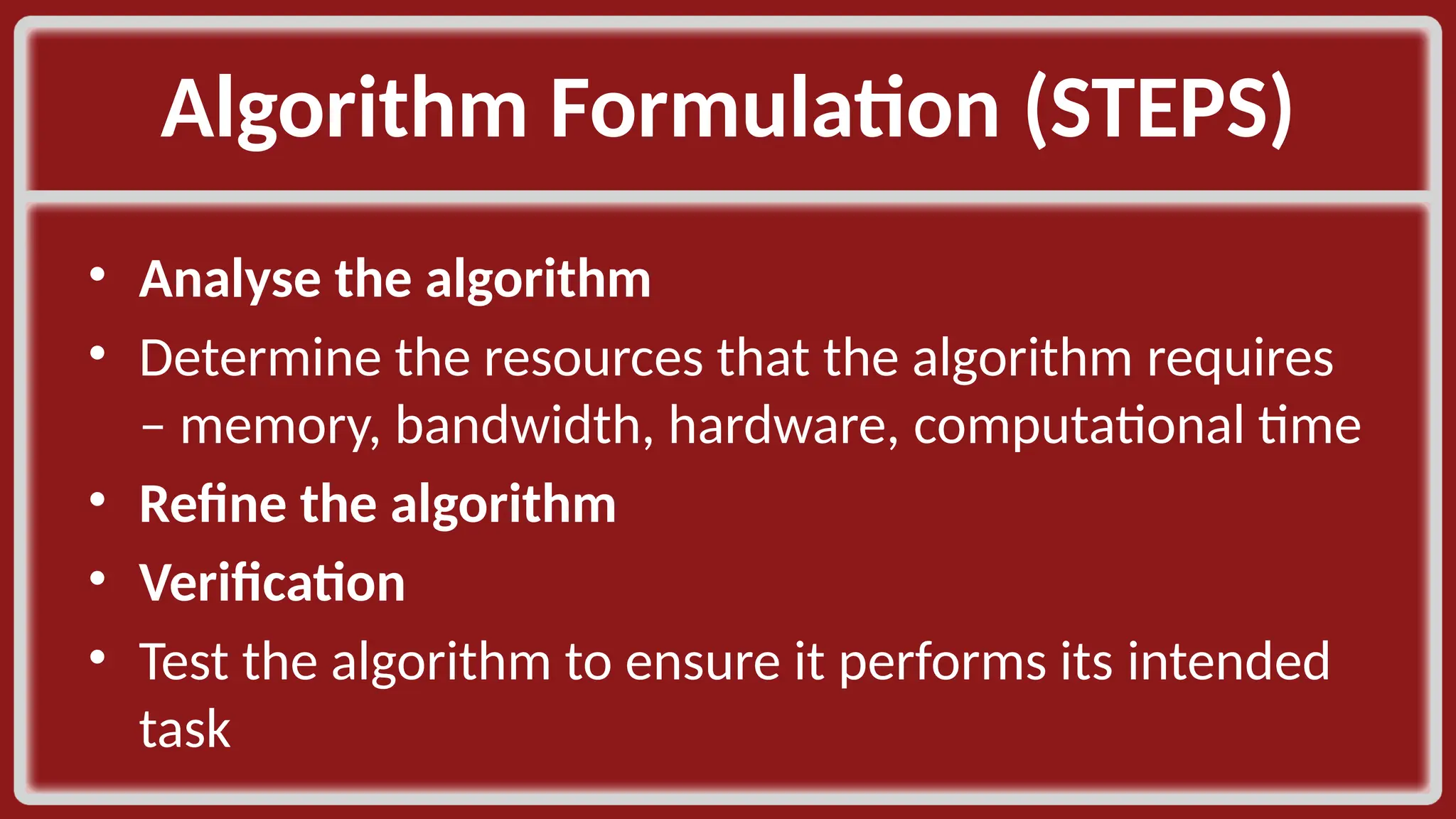 Algorithm Formulation (STEPS)​ • Analyse the algorithm​ • Determine the resources that the algorithm requires – memory, bandwidth, hardware, computational time​ • Refine the algorithm​ • Verification​ • Test the algorithm to ensure it performs its intended task​ 