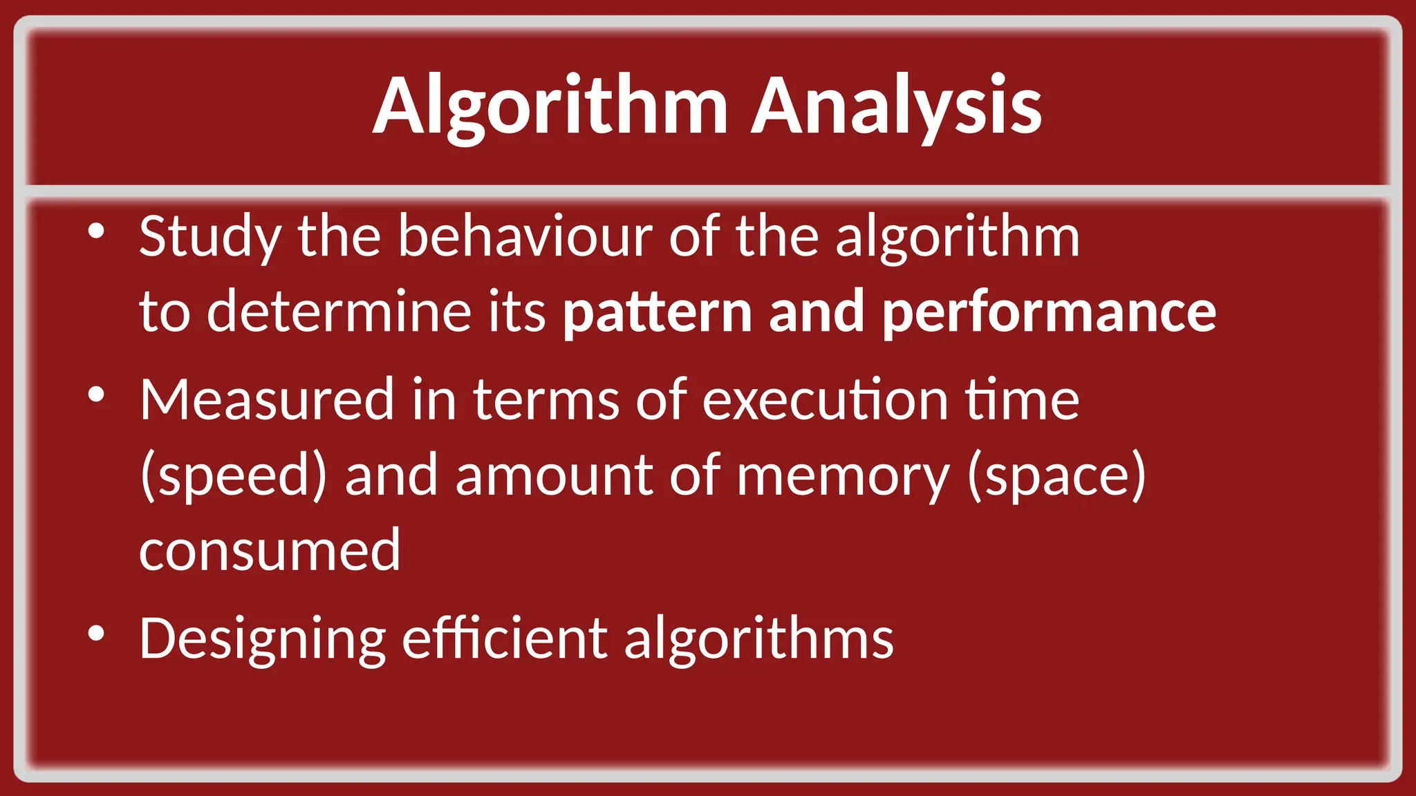 Algorithm Analysis​ • Study the behaviour of the algorithm to determine its pattern and performance​ • Measured in terms of execution time (speed) and amount of memory (space) consumed​ • Designing efficient algorithms​ 