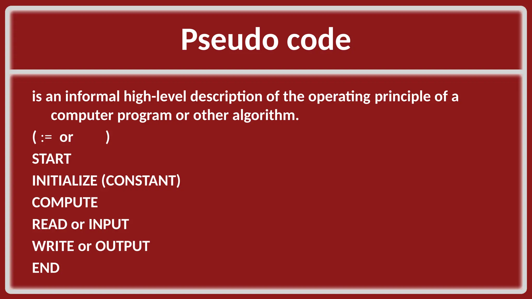 Pseudo code​ is an informal high-level description of the operating principle of a computer program or other algorithm. ​ ( := or )​ START​ INITIALIZE (CONSTANT)​ COMPUTE​ READ or INPUT​ WRITE or OUTPUT​ END​ 