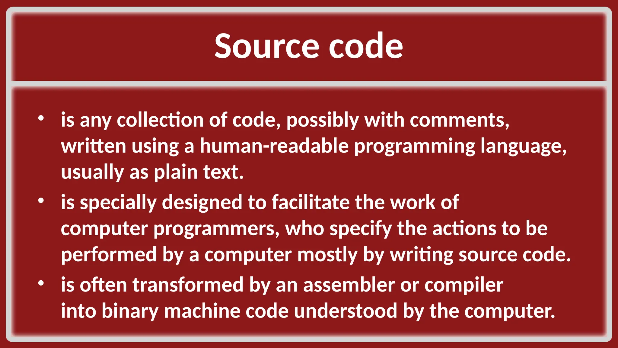Source code​ • is any collection of code, possibly with comments, written using a human-readable programming language, usually as plain text. ​ • is specially designed to facilitate the work of computer programmers, who specify the actions to be performed by a computer mostly by writing source code. ​ • is often transformed by an assembler or compiler into binary machine code understood by the computer.​ 