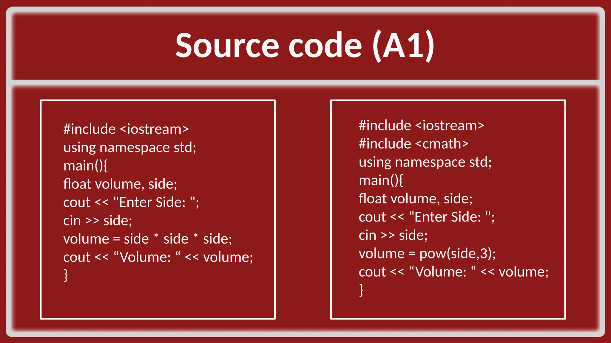 Source code (A1)​ #include <iostream>​ using namespace std;​ main(){​ float volume, side;​ cout << "Enter Side: ";​ cin >> side;​ volume = side * side * side;​ cout << “Volume: “ << volume;​ }​ #include <iostream>​ #include <cmath>​ using namespace std;​ main(){​ float volume, side;​ cout << "Enter Side: ";​ cin >> side;​ volume = pow(side,3);​ cout << “Volume: “ << volume;​ }​ 