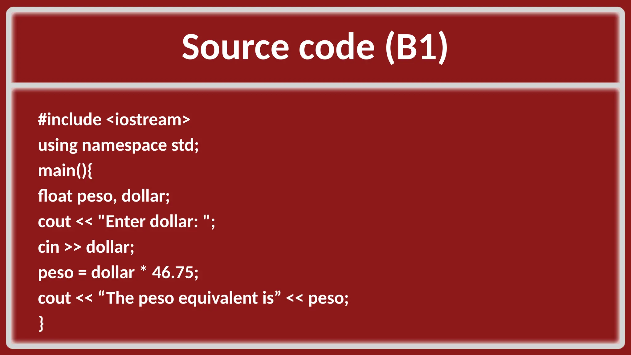 Source code (B1)​ #include <iostream>​ using namespace std;​ main(){​ float peso, dollar;​ cout << "Enter dollar: ";​ cin >> dollar;​ peso = dollar * 46.75;​ cout << “The peso equivalent is” << peso;​ }​ 