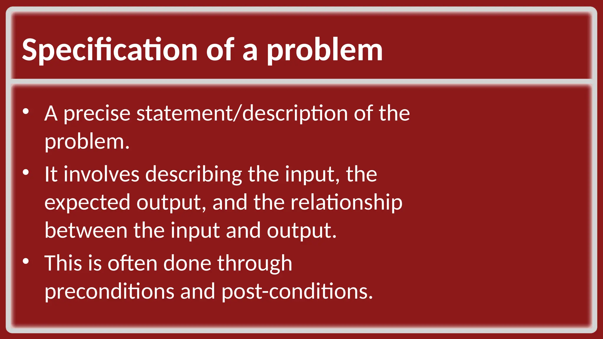 Specification of a problem • A precise statement/description of the problem. ​ • It involves describing the input, the expected output, and the relationship between the input and output. ​ • This is often done through preconditions and post-conditions. ​ 