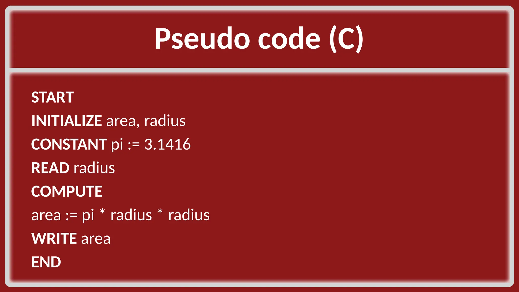 Pseudo code (C)​ START​ INITIALIZE area, radius​ CONSTANT pi := 3.1416​ READ radius​ COMPUTE​ area := pi * radius * radius​ WRITE area​ END​ 
