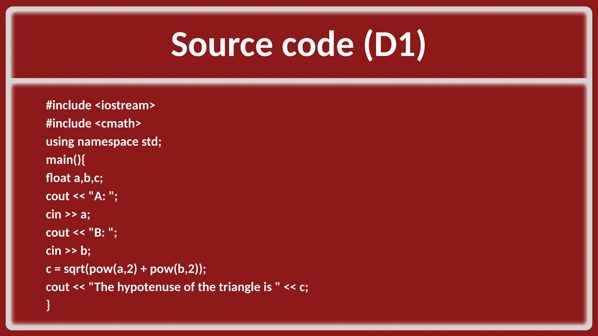 Source code (D1)​ #include <iostream>​ #include <cmath>​ using namespace std;​ main(){​ float a,b,c;​ cout << "A: ";​ cin >> a;​ cout << "B: ";​ cin >> b;​ c = sqrt(pow(a,2) + pow(b,2));​ cout << "The hypotenuse of the triangle is " << c;​ }​ 