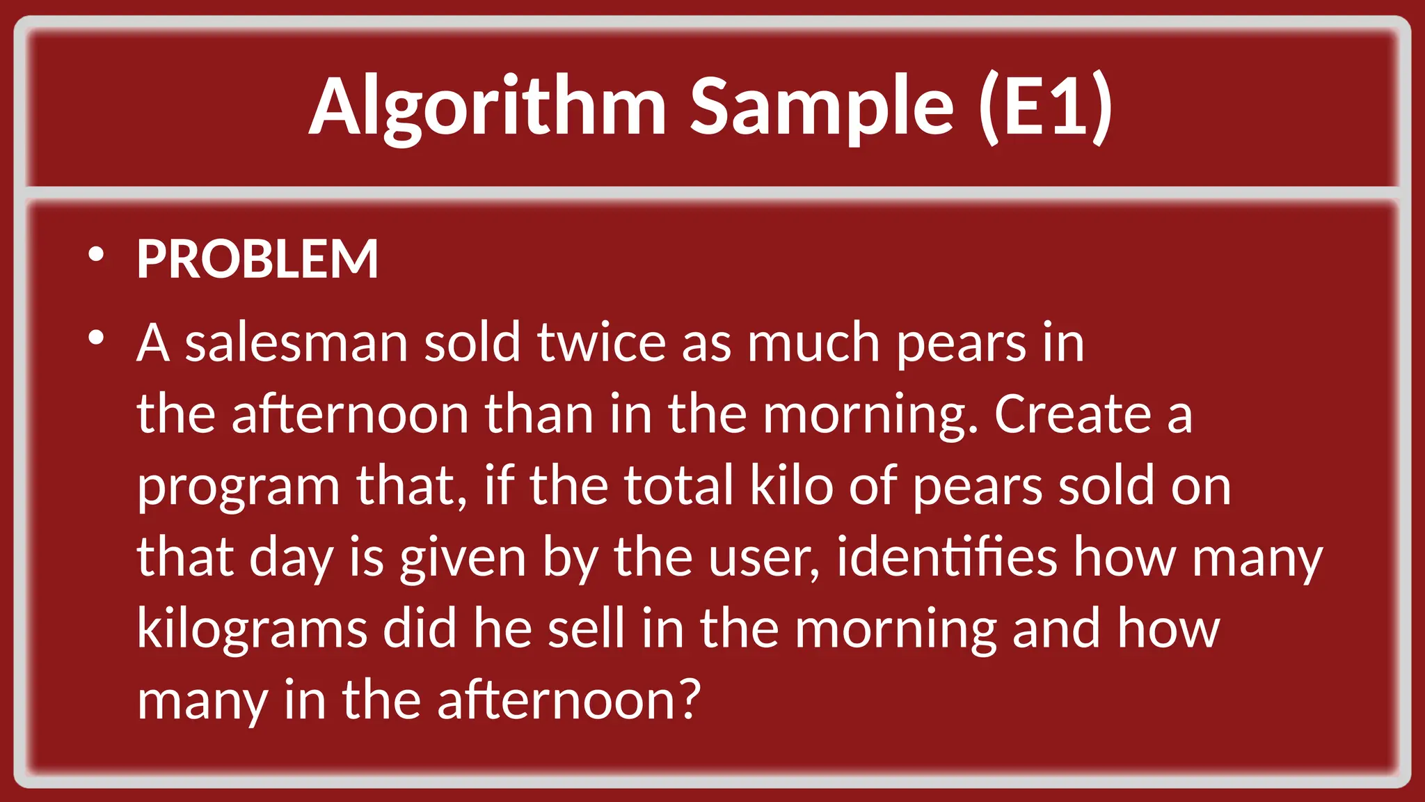 Algorithm Sample (E1)​ • PROBLEM​ • A salesman sold twice as much pears in the afternoon than in the morning. Create a program that, if the total kilo of pears sold on that day is given by the user, identifies how many kilograms did he sell in the morning and how many in the afternoon?​ 