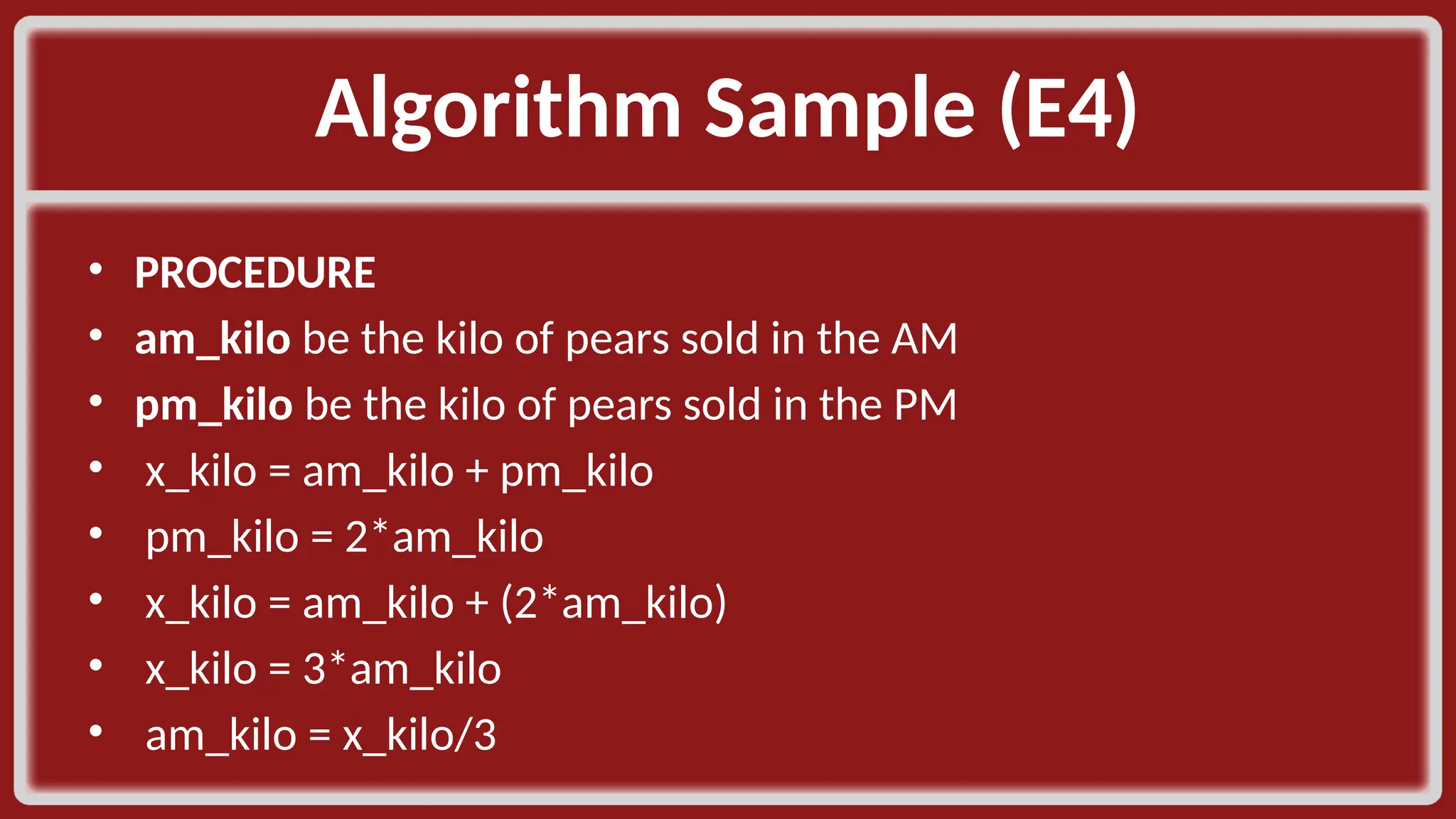 Algorithm Sample (E4)​ • PROCEDURE​ • am_kilo be the kilo of pears sold in the AM​ • pm_kilo be the kilo of pears sold in the PM​ • x_kilo = am_kilo + pm_kilo​ • pm_kilo = 2*am_kilo​ • x_kilo = am_kilo + (2*am_kilo)​ • x_kilo = 3*am_kilo​ • am_kilo = x_kilo/3​ 